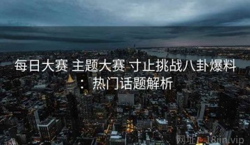 每日大赛 主题大赛 寸止挑战八卦爆料：热门话题解析