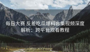 每日大赛 反差吃瓜爆料合集视频深度解析：跨平台观看教程
