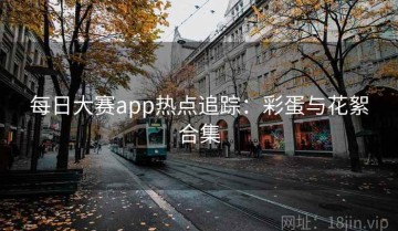 每日大赛app热点追踪：彩蛋与花絮合集
