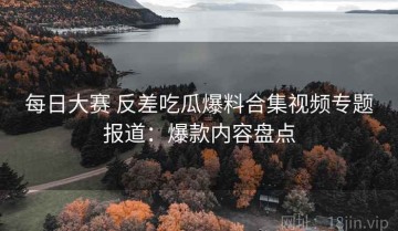 每日大赛 反差吃瓜爆料合集视频专题报道：爆款内容盘点