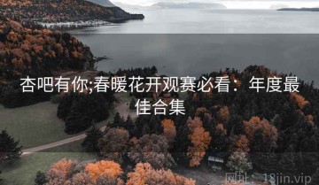 杏吧有你;春暖花开观赛必看：年度最佳合集