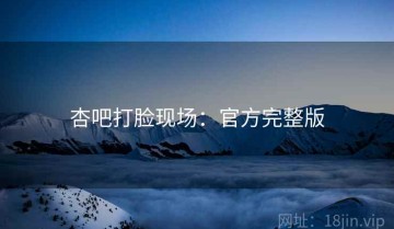 杏吧打脸现场：官方完整版
