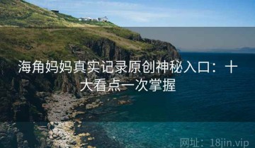 海角妈妈真实记录原创神秘入口：十大看点一次掌握