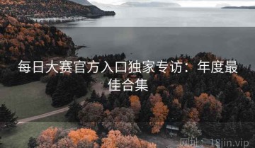 每日大赛官方入口独家专访：年度最佳合集