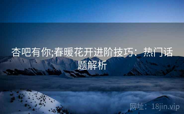 杏吧有你;春暖花开进阶技巧：热门话题解析