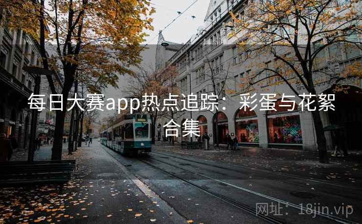 每日大赛app热点追踪：彩蛋与花絮合集