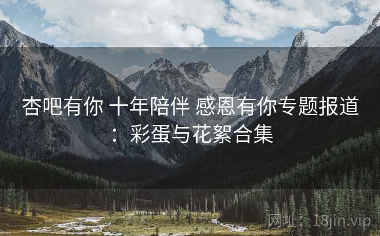 杏吧有你 十年陪伴 感恩有你专题报道：彩蛋与花絮合集