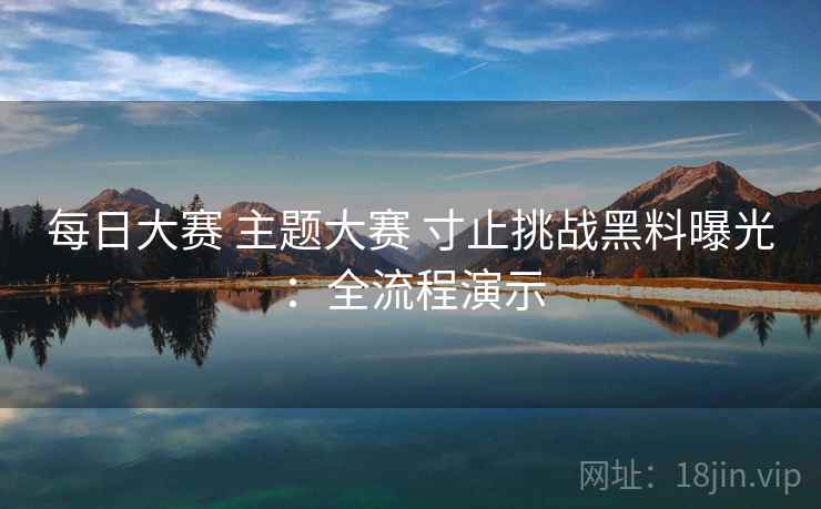 每日大赛 主题大赛 寸止挑战黑料曝光：全流程演示