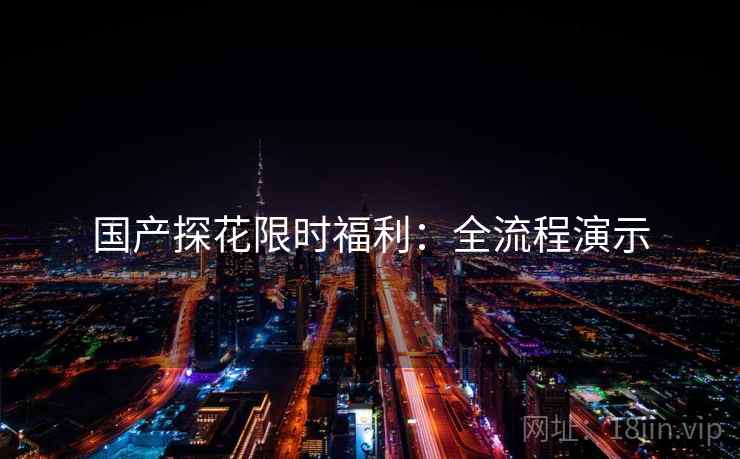 国产探花限时福利：全流程演示