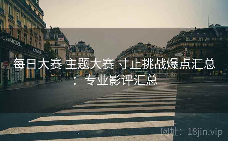 每日大赛 主题大赛 寸止挑战爆点汇总：专业影评汇总