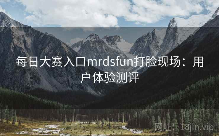 每日大赛入口mrdsfun打脸现场：用户体验测评