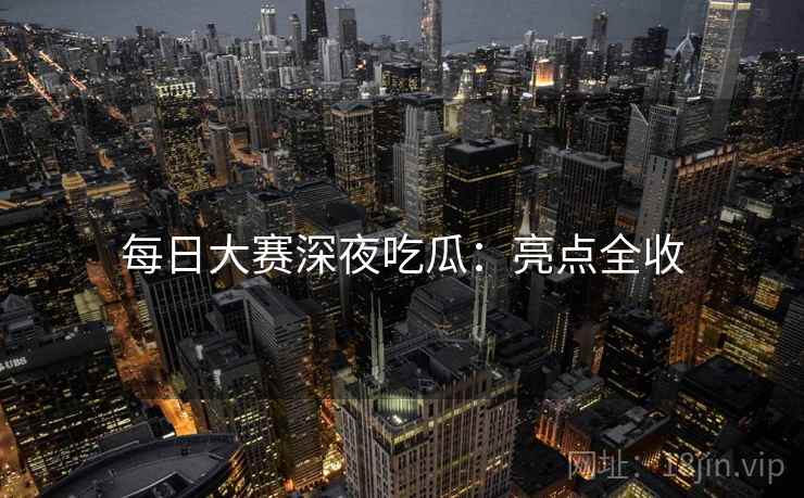 每日大赛深夜吃瓜：亮点全收
