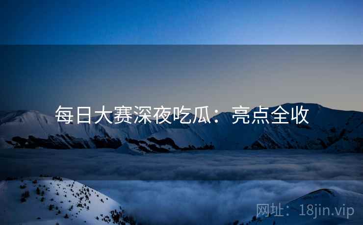 每日大赛深夜吃瓜：亮点全收