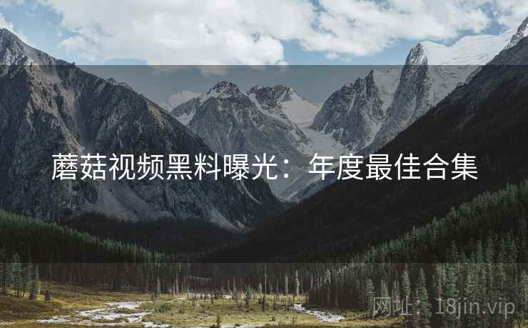 蘑菇视频黑料曝光：年度最佳合集