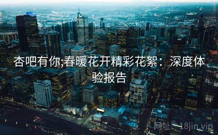杏吧有你;春暖花开精彩花絮：深度体验报告