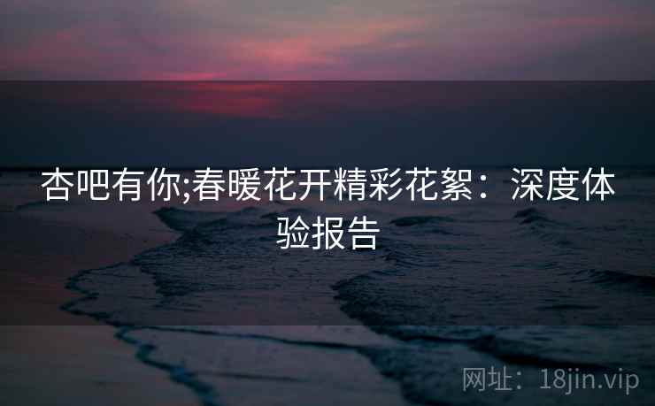 杏吧有你;春暖花开精彩花絮：深度体验报告