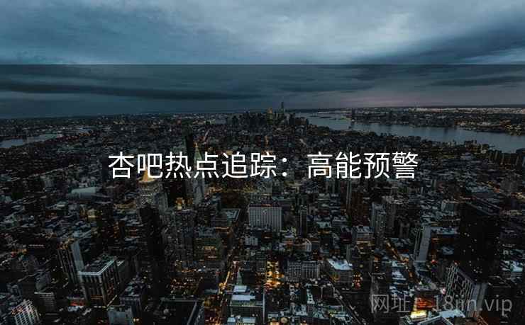 杏吧热点追踪：高能预警