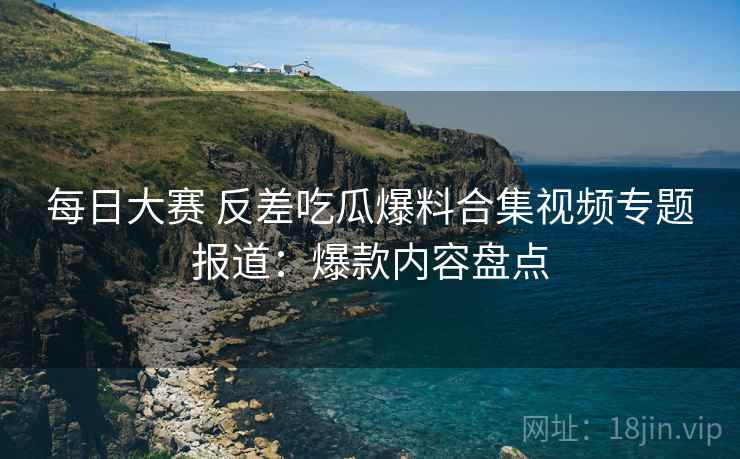 每日大赛 反差吃瓜爆料合集视频专题报道：爆款内容盘点