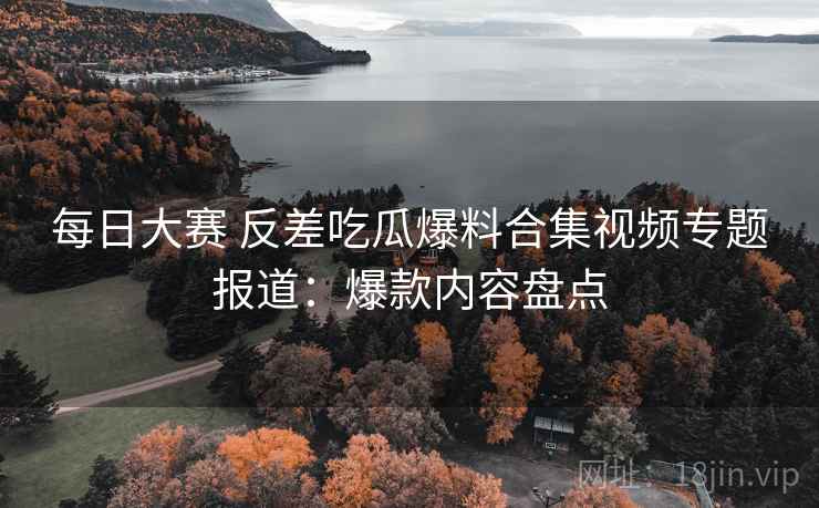 每日大赛 反差吃瓜爆料合集视频专题报道：爆款内容盘点