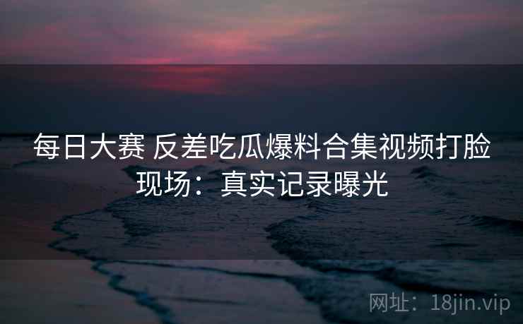 每日大赛 反差吃瓜爆料合集视频打脸现场：真实记录曝光