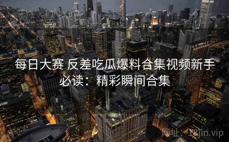 每日大赛 反差吃瓜爆料合集视频新手必读：精彩瞬间合集