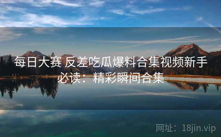 每日大赛 反差吃瓜爆料合集视频新手必读：精彩瞬间合集