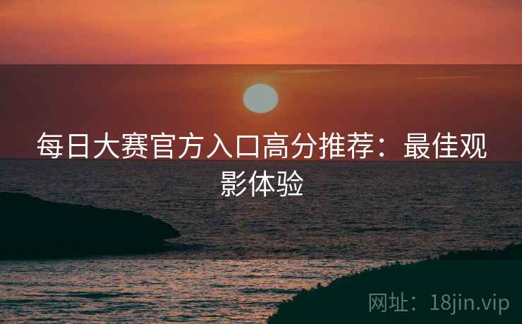 每日大赛官方入口高分推荐：最佳观影体验