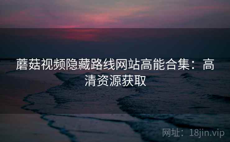 蘑菇视频隐藏路线网站高能合集：高清资源获取