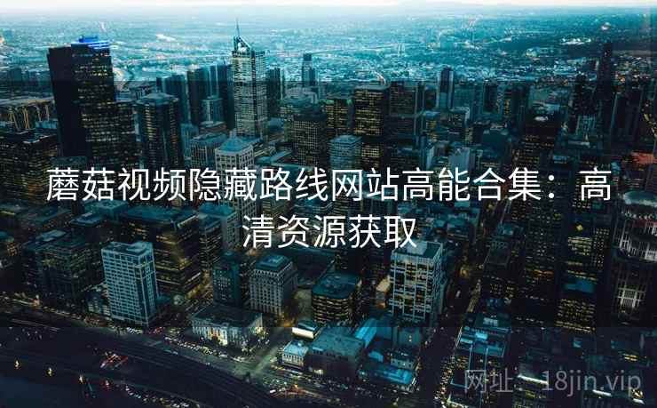 蘑菇视频隐藏路线网站高能合集：高清资源获取