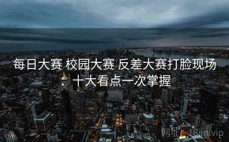 每日大赛 校园大赛 反差大赛打脸现场：十大看点一次掌握