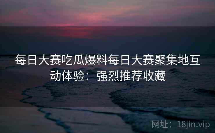 每日大赛吃瓜爆料每日大赛聚集地互动体验：强烈推荐收藏