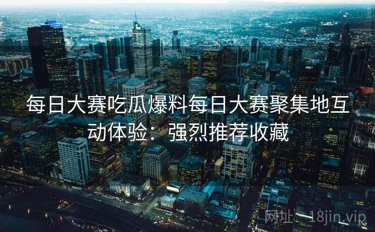 每日大赛吃瓜爆料每日大赛聚集地互动体验：强烈推荐收藏