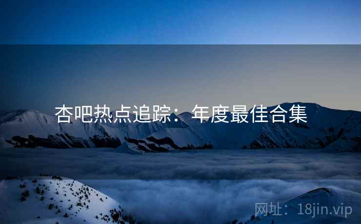杏吧热点追踪：年度最佳合集