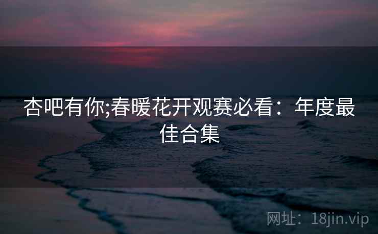 杏吧有你;春暖花开观赛必看：年度最佳合集