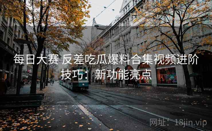 每日大赛 反差吃瓜爆料合集视频进阶技巧：新功能亮点