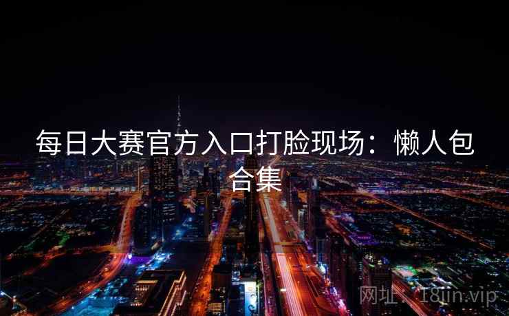 每日大赛官方入口打脸现场:懒人包合集 每日大赛官方入口打脸现场:懒人包合集