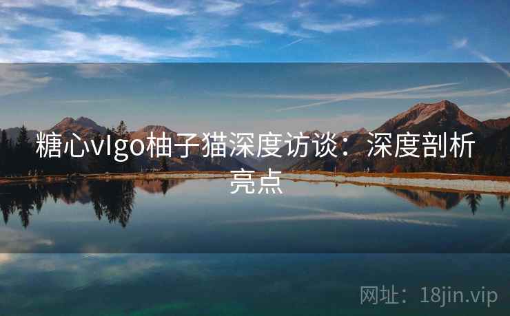 糖心vIgo柚子猫深度访谈：深度剖析亮点