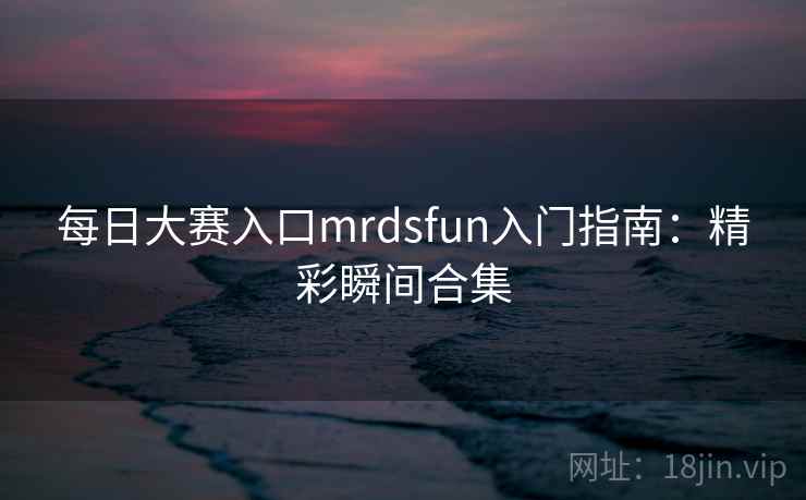 每日大赛入口mrdsfun入门指南:精彩瞬间合集 每日大赛入口mrdsfun入门指南:精彩瞬间合集