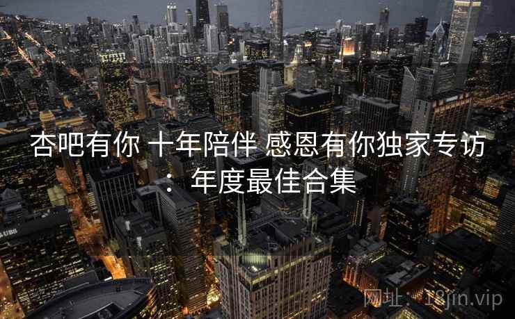 杏吧有你 十年陪伴 感恩有你独家专访：年度最佳合集