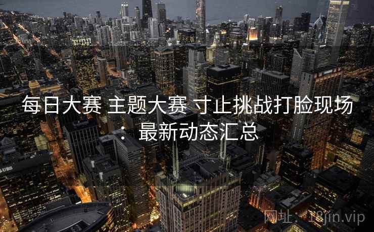 每日大赛 主题大赛 寸止挑战打脸现场：最新动态汇总