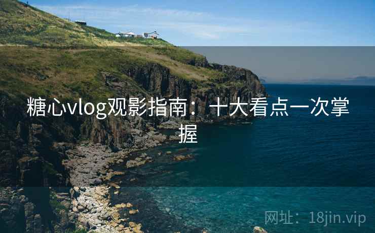 糖心vlog观影指南:十大看点一次掌握 糖心vlog观影指南:十大看点一次掌握